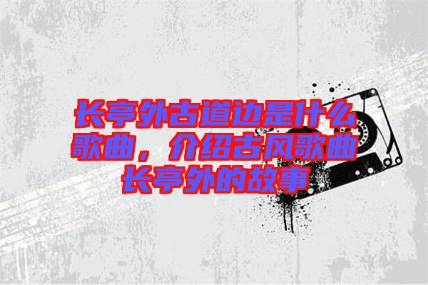 長(zhǎng)亭外古道邊是什么歌曲，介紹古風(fēng)歌曲長(zhǎng)亭外的故事
