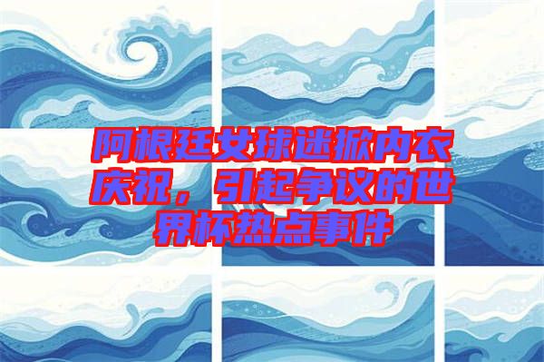 阿根廷女球迷掀內(nèi)衣慶祝，引起爭議的世界杯熱點事件