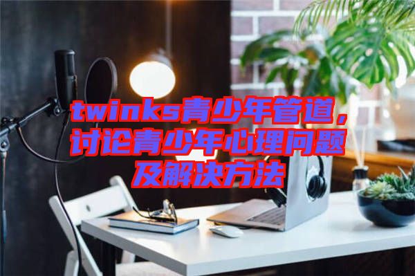 twinks青少年管道，討論青少年心理問(wèn)題及解決方法