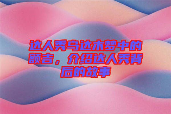 達人秀烏達木夢中的額吉，介紹達人秀背后的故事