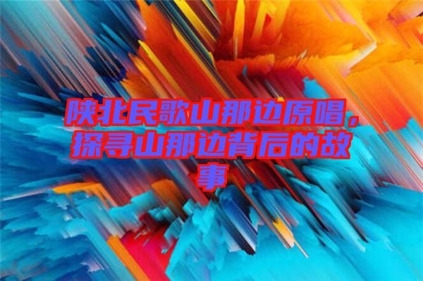 陜北民歌山那邊原唱，探尋山那邊背后的故事