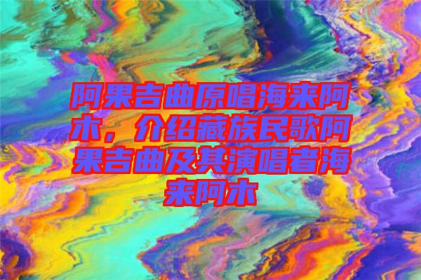 阿果吉曲原唱海來(lái)阿木，介紹藏族民歌阿果吉曲及其演唱者海來(lái)阿木