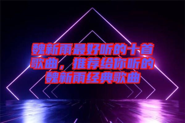 魏新雨最好聽的十首歌曲，推薦給你聽的魏新雨經典歌曲