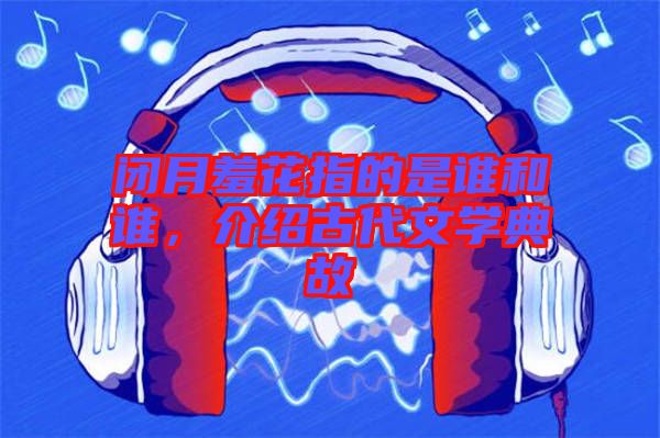 閉月羞花指的是誰和誰，介紹古代文學(xué)典故