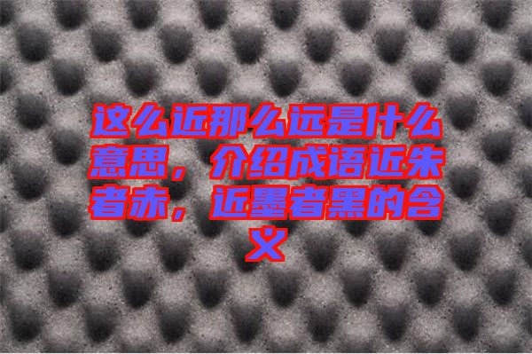這么近那么遠(yuǎn)是什么意思，介紹成語近朱者赤，近墨者黑的含義